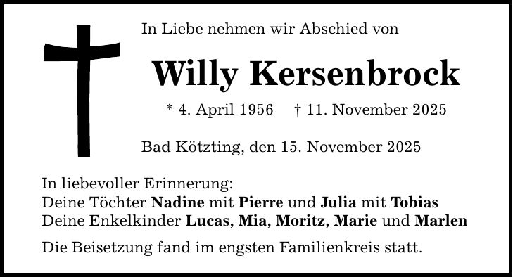 In Liebe nehmen wir Abschied von Willy Kersenbrock * 4. April 1956 _ 11. November 2025 Bad Kötzting, den 15. November 2025 In liebevoller Erinnerung: Deine Töchter Nadine mit Pierre und Julia mit Tobias Deine Enkelkinder Lucas, Mia, Moritz, Marie und Marlen Die Beisetzung fand im engsten Familienkreis statt.