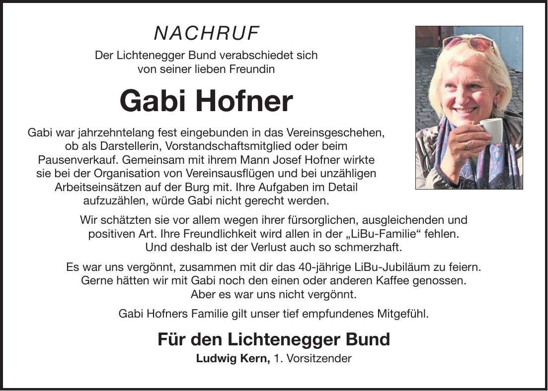 NACHRUF Der Lichtenegger Bund verabschiedet sich von seiner lieben Freundin Gabi Hofner Gabi war jahrzehntelang fest eingebunden in das Vereinsgeschehen, ob als Darstellerin, Vorstandschaftsmitglied oder beim Pausenverkauf. Gemeinsam mit ihrem Mann Josef Hofner wirkte sie bei der Organisation von Vereinsausflügen und bei unzähligen Arbeitseinsätzen auf der Burg mit. Ihre Aufgaben im Detail aufzuzählen, würde Gabi nicht gerecht werden. Wir schätzten sie vor allem wegen ihrer fürsorglichen, ausgleichenden und positiven Art. Ihre Freundlichkeit wird allen in der 'LiBu-Familie' fehlen. Und deshalb ist der Verlust auch so schmerzhaft. Es war uns vergönnt, zusammen mit dir das 40-jährige LiBu-Jubiläum zu feiern. Gerne hätten wir mit Gabi noch den einen oder anderen Kaffee genossen. Aber es war uns nicht vergönnt. Gabi Hofners Familie gilt unser tief empfundenes Mitgefühl. Für den Lichtenegger Bund Ludwig Kern, 1. Vorsitzender