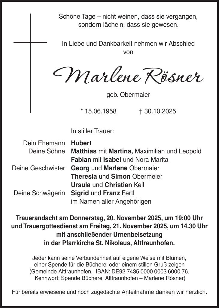 Schöne Tage - nicht weinen, dass sie vergangen, sondern lächeln, dass sie gewesen. In Liebe und Dankbarkeit nehmen wir Abschied von Marlene Rösner geb. Obermaier * 15.06.1958 + 30.10.2025 In stiller Trauer: Dein Ehemann Hubert Deine Söhne Matthias mit Martina, Maximilian und Leopold Fabian mit Isabel und Nora Marita Deine Geschwister Georg und Marlene Obermaier Theresia und Simon Obermeier Ursula und Christian Kell Deine Schwägerin Sigrid und Franz Fertl im Namen aller Angehörigen Trauerandacht am Donnerstag, 20. November 2025, um 19:00 Uhr und Trauergottesdienst am Freitag, 21. November 2025, um 14.30 Uhr mit anschließender Urnenbeisetzung in der Pfarrkirche St. Nikolaus, Altfraunhofen. Jeder kann seine Verbundenheit auf eigene Weise mit Blumen, einer Spende für die Bücherei oder einem stillen Gruß zeigen (Gemeinde Altfraunhofen, IBAN: DE***, Kennwort: Spende Bücherei Altfraunhofen - Marlene Rösner) Für bereits erwiesene und noch zugedachte Anteilnahme danken wir herzlich.