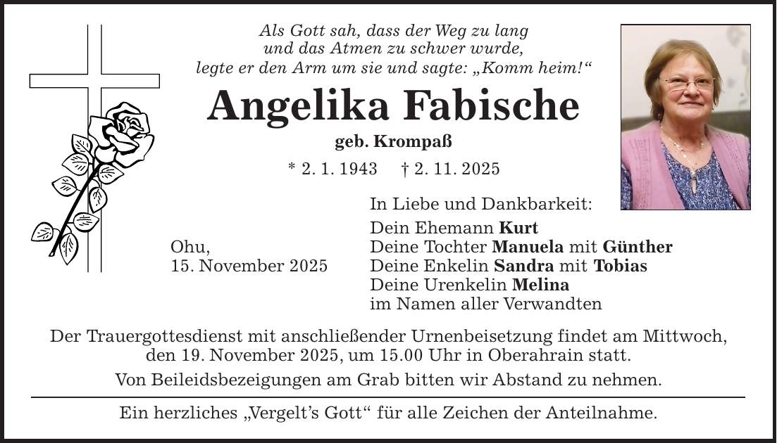 Als Gott sah, dass der Weg zu lang und das Atmen zu schwer wurde, legte er den Arm um sie und sagte: 'Komm heim!' Angelika Fabische geb. Krompaß * 2. 1. 1943 + 2. 11. 2025 In Liebe und Dankbarkeit: Dein Ehemann Kurt Ohu, Deine Tochter Manuela mit Günther 15. November 2025 Deine Enkelin Sandra mit Tobias Deine Urenkelin Melina im Namen aller Verwandten Der Trauergottesdienst mit anschließender Urnenbeisetzung findet am Mittwoch, den 19. November 2025, um 15.00 Uhr in Oberahrain statt. Von Beileidsbezeigungen am Grab bitten wir Abstand zu nehmen. Ein herzliches 'Vergelt's Gott' für alle Zeichen der Anteilnahme.