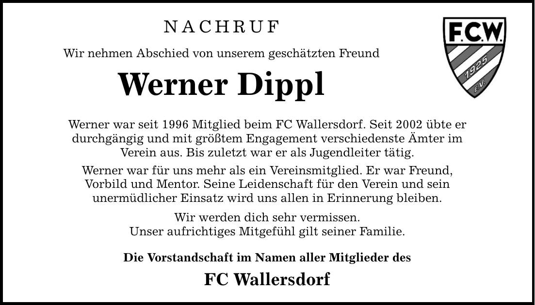 NACHRUF Wir nehmen Abschied von unserem geschätzten Freund Werner Dippl Werner war seit 1996 Mitglied beim FC Wallersdorf. Seit 2002 übte er durchgängig und mit größtem Engagement verschiedenste Ämter im Verein aus. Bis zuletzt war er als Jugendleiter tätig. Werner war für uns mehr als ein Vereinsmitglied. Er war Freund, Vorbild und Mentor. Seine Leidenschaft für den Verein und sein unermüdlicher Einsatz wird uns allen in Erinnerung bleiben. Wir werden dich sehr vermissen. Unser aufrichtiges Mitgefühl gilt seiner Familie. Die Vorstandschaft im Namen aller Mitglieder des FC Wallersdorf