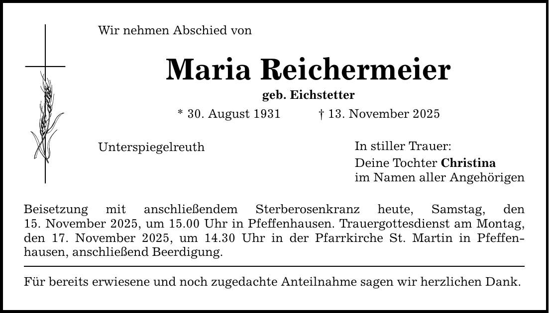 Wir nehmen Abschied von Maria Reichermeier geb. Eichstetter * 30. August 1931 _ 13. November 2025 Unterspiegelreuth Beisetzung mit anschließendem Sterberosenkranz heute, Samstag, den 15. November 2025, um 15.00 Uhr in Pfeffenhausen. Trauergottesdienst am Montag, den 17. November 2025, um 14.30 Uhr in der Pfarrkirche St. Martin in Pfeffen­hausen, anschließend Beerdigung. Für bereits erwiesene und noch zugedachte Anteilnahme sagen wir herzlichen Dank. In stiller Trauer: Deine Tochter Christina im Namen aller Angehörigen