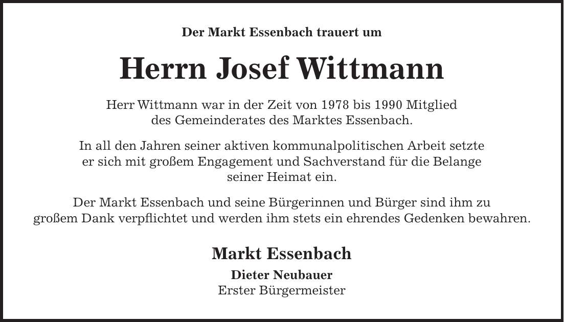 Der Markt Essenbach trauert um Herrn Josef Wittmann Herr Wittmann war in der Zeit von 1978 bis 1990 Mitglied des Gemeinderates des Marktes Essenbach. In all den Jahren seiner aktiven kommunalpolitischen Arbeit setzte er sich mit großem Engagement und Sachverstand für die Belange seiner Heimat ein. Der Markt Essenbach und seine Bürgerinnen und Bürger sind ihm zu großem Dank verpflichtet und werden ihm stets ein ehrendes Gedenken bewahren. Markt Essenbach Dieter Neubauer Erster Bürgermeister