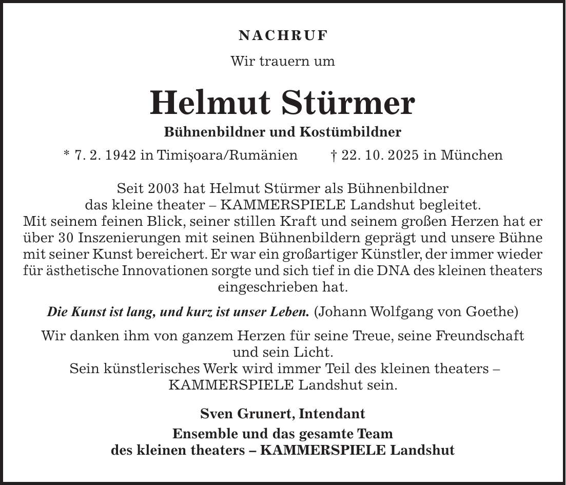 NACHRUF Wir trauern um Helmut Stürmer Bühnenbildner und Kostümbildner * 7. 2. 1942 in TimiSoara/Rumänien + 22. 10. 2025 in München Seit 2003 hat Helmut Stürmer als Bühnenbildner das kleine theater - KAMMERSPIELE Landshut begleitet. Mit seinem feinen Blick, seiner stillen Kraft und seinem großen Herzen hat er über 30 Inszenierungen mit seinen Bühnenbildern geprägt und unsere Bühne mit seiner Kunst bereichert. Er war ein großartiger Künstler, der immer wieder für ästhetische Innovationen sorgte und sich tief in die DNA des kleinen theaters eingeschrieben hat. Die Kunst ist lang, und kurz ist unser Leben. (Johann Wolfgang von Goethe) Wir danken ihm von ganzem Herzen für seine Treue, seine Freundschaft und sein Licht. Sein künstlerisches Werk wird immer Teil des kleinen theaters - KAMMERSPIELE Landshut sein. Sven Grunert, Intendant Ensemble und das gesamte Team des kleinen theaters - KAMMERSPIELE Landshut