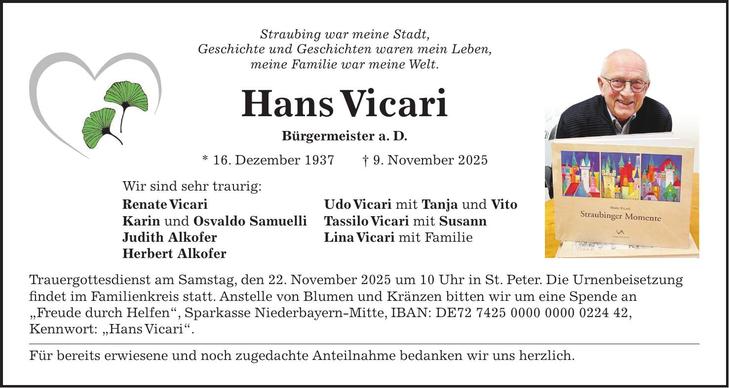 Straubing war meine Stadt, Geschichte und Geschichten waren mein Leben, meine Familie war meine Welt. Hans Vicari Bürgermeister a. D. * 16. Dezember 1937 + 9. November 2025 Wir sind sehr traurig: Renate Vicari Udo Vicari mit Tanja und Vito Karin und Osvaldo Samuelli Tassilo Vicari mit Susann Judith Alkofer Lina Vicari mit Familie Herbert Alkofer Trauergottesdienst am Samstag, den 22. November 2025 um 10 Uhr in St. Peter. Die Urnenbeisetzung findet im Familienkreis statt. Anstelle von Blumen und Kränzen bitten wir um eine Spende an 'Freude durch Helfen', Sparkasse Niederbayern-Mitte, IBAN: DE***, Kennwort: 'Hans Vicari'. Für bereits erwiesene und noch zugedachte Anteilnahme bedanken wir uns herzlich.