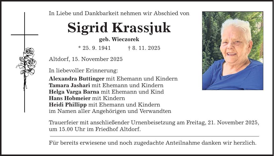 In Liebe und Dankbarkeit nehmen wir Abschied von Sigrid Krassjuk geb. Wieczorek * 25. 9. 1941 _ 8. 11. 2025 Altdorf, 15. November 2025 In liebevoller Erinnerung: Alexandra Buttinger mit Ehemann und Kindern Tamara Jashari mit Ehemann und Kindern Helga Varga Barna mit Ehemann und Kind Hans Hobmeier mit Kindern Heidi Phillipp mit Ehemann und Kindern im Namen aller Angehörigen und Verwandten Trauerfeier mit anschließender Urnenbeisetzung am Freitag, 21. November 2025, um 15.00 Uhr im Friedhof Altdorf. Für bereits erwiesene und noch zugedachte Anteilnahme danken wir herzlich.