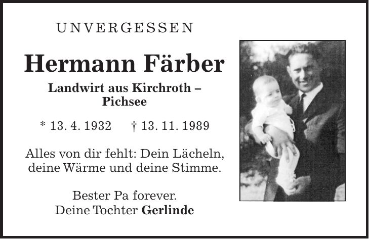 unvergessen Hermann Färber Landwirt aus Kirchroth - Pichsee * 13. 4. 1932 + 13. 11. 1989 Alles von dir fehlt: Dein Lächeln, deine Wärme und deine Stimme. Bester Pa forever. Deine Tochter Gerlinde