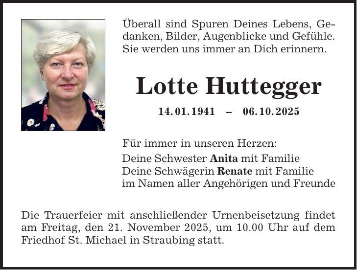 Überall sind Spuren Deines Lebens, Gedanken, Bilder, Augenblicke und Gefühle. Sie werden uns immer an Dich erinnern. Lotte Huttegger 14. 01. ***. 10. 2025 Für immer in unseren Herzen: Deine Schwester Anita mit Familie Deine Schwägerin Renate mit Familie im Namen aller Angehörigen und Freunde Die Trauerfeier mit anschließender Urnenbeisetzung findet am Freitag, den 21. November 2025, um 10.00 Uhr auf dem Friedhof St. Michael in Straubing statt.