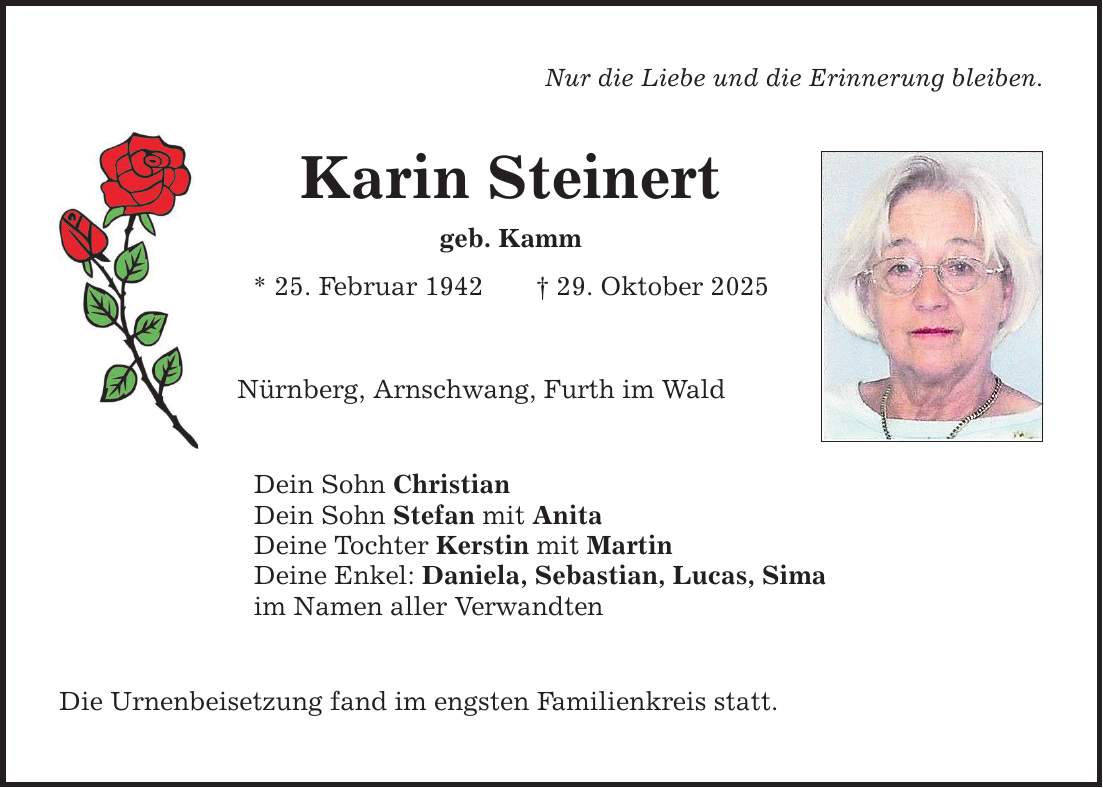 Nur die Liebe und die Erinnerung bleiben. Karin Steinert geb. Kamm * 25. Februar 1942 _ 29. Oktober 2025 Nürnberg, Arnschwang, Furth im Wald Dein Sohn Christian Dein Sohn Stefan mit Anita Deine Tochter Kerstin mit Martin Deine Enkel: Daniela, Sebastian, Lucas, Sima im Namen aller Verwandten Die Urnenbeisetzung fand im engsten Familienkreis statt.