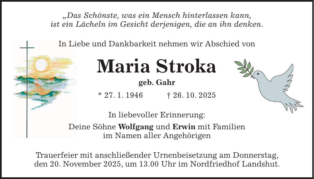'Das Schönste, was ein Mensch hinterlassen kann, ist ein Lächeln im Gesicht derjenigen, die an ihn denken. In Liebe und Dankbarkeit nehmen wir Abschied von Maria Stroka geb. Gahr * 27. 1. 1946 + 26. 10. 2025 In liebevoller Erinnerung: Deine Söhne Wolfgang und Erwin mit Familien im Namen aller Angehörigen Trauerfeier mit anschließender Urnenbeisetzung am Donnerstag, den 20. November 2025, um 13.00 Uhr im Nordfriedhof Landshut.