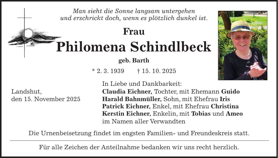 Man sieht die Sonne langsam untergehen und erschrickt doch, wenn es plötzlich dunkel ist. Frau Philomena Schindlbeck geb. Barth * 2. 3. 1939 + 15. 10. 2025 In Liebe und Dankbarkeit: Landshut, Claudia Eichner, Tochter, mit Ehemann Guido den 15. November 2025 Harald Bahnmüller, Sohn, mit Ehefrau Iris Patrick Eichner, Enkel, mit Ehefrau Christina Kerstin Eichner, Enkelin, mit Tobias und Ameo im Namen aller Verwandten Die Urnenbeisetzung findet im engsten Familien- und Freundeskreis statt. Für alle Zeichen der Anteilnahme bedanken wir uns recht herzlich.
