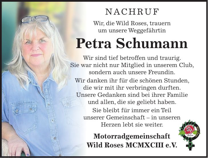 Nachruf Wir, die Wild Roses, trauern um unsere Weggefährtin Petra Schumann Wir sind tief betroffen und traurig. Sie war nicht nur Mitglied in unserem Club, sondern auch unsere Freundin. Wir danken ihr für die schönen Stunden, die wir mit ihr verbringen durften. Unsere Gedanken sind bei ihrer Familie und allen, die sie geliebt haben. Sie bleibt für immer ein Teil unserer Gemeinschaft - in unseren Herzen lebt sie weiter. Motorradgemeinschaft Wild Roses MCMXCIII e.V. 