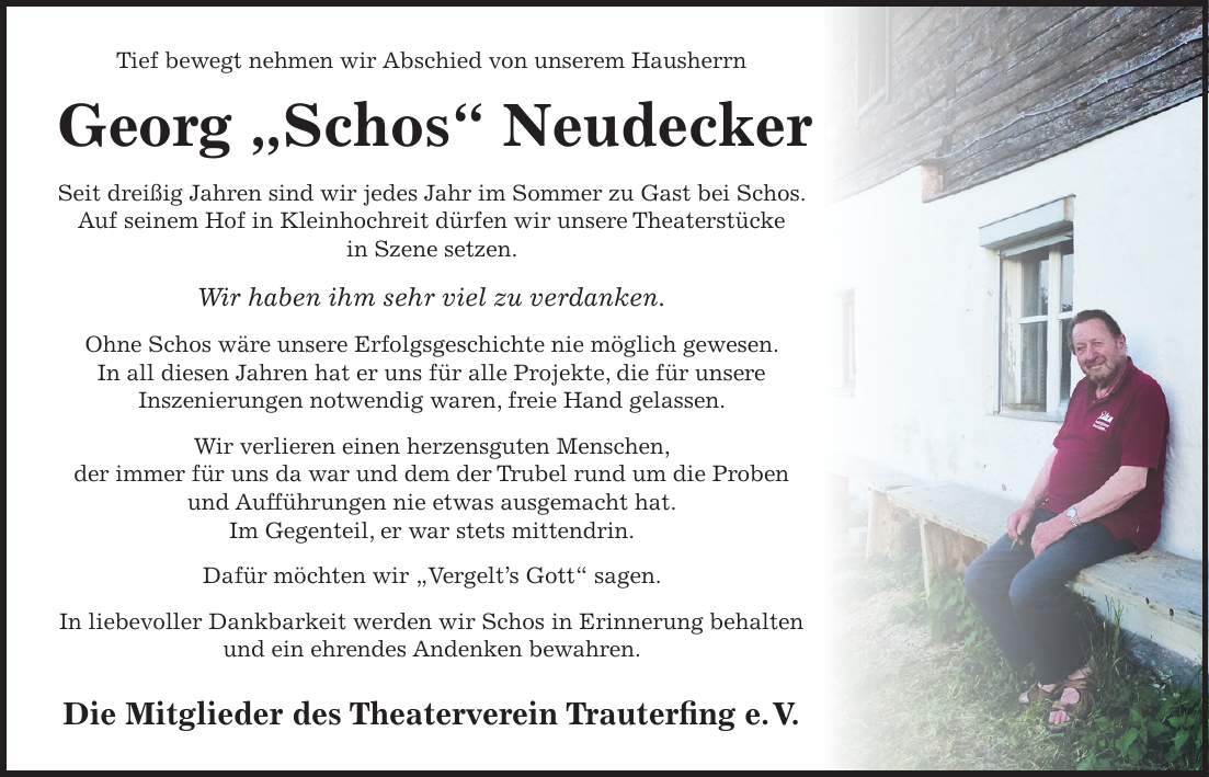 Tief bewegt nehmen wir Abschied von unserem Hausherrn Georg 'Schos' Neudecker Seit dreißig Jahren sind wir jedes Jahr im Sommer zu Gast bei Schos. Auf seinem Hof in Kleinhochreit dürfen wir unsere Theaterstücke in Szene setzen. Wir haben ihm sehr viel zu verdanken. Ohne Schos wäre unsere Erfolgsgeschichte nie möglich gewesen. In all diesen Jahren hat er uns für alle Projekte, die für unsere Inszenierungen notwendig waren, freie Hand gelassen. Wir verlieren einen herzensguten Menschen, der immer für uns da war und dem der Trubel rund um die Proben und Aufführungen nie etwas ausgemacht hat. Im Gegenteil, er war stets mittendrin. Dafür möchten wir 'Vergelt's Gott' sagen. In liebevoller Dankbarkeit werden wir Schos in Erinnerung behalten und ein ehrendes Andenken bewahren. Die Mitglieder des Theaterverein Trauterfing e. V. 