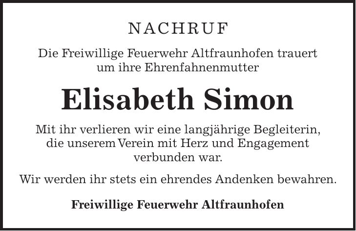  NACHRUF Die Freiwillige Feuerwehr Altfraunhofen trauert um ihre Ehrenfahnenmutter Elisabeth Simon Mit ihr verlieren wir eine langjährige Begleiterin, die unserem Verein mit Herz und Engagement verbunden war. Wir werden ihr stets ein ehrendes Andenken bewahren. Freiwillige Feuerwehr Altfraunhofen