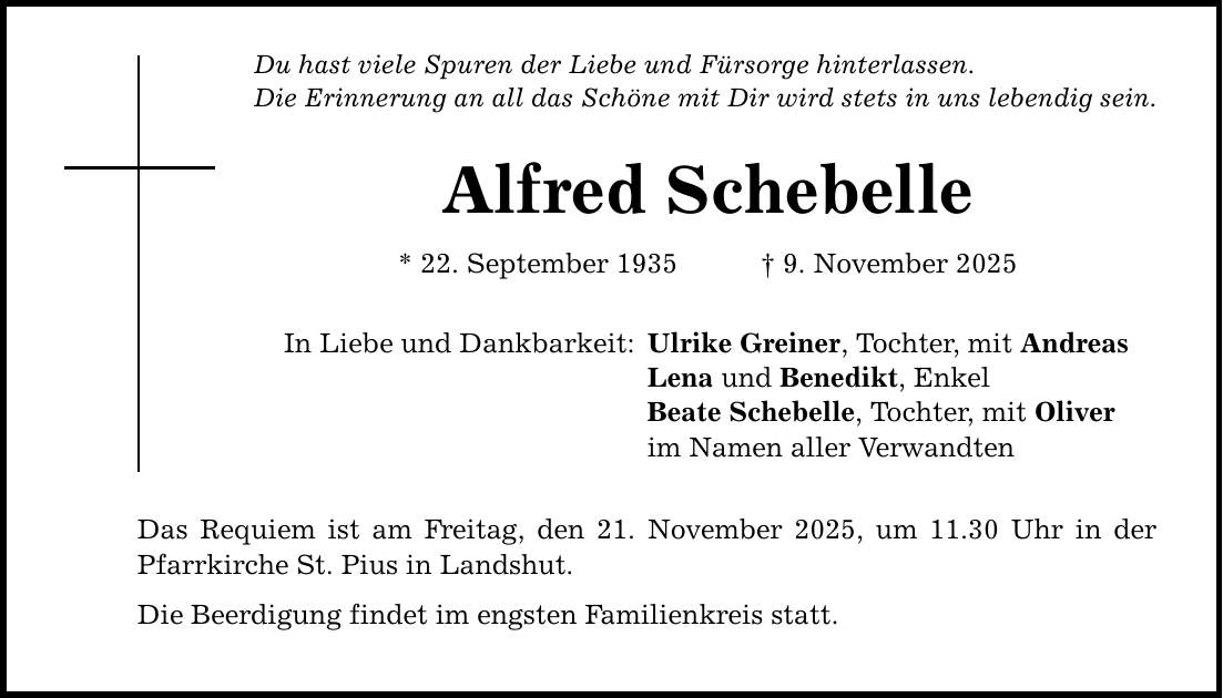 Du hast viele Spuren der Liebe und Fürsorge hinterlassen. Die Erinnerung an all das Schöne mit Dir wird stets in uns lebendig sein. Alfred Schebelle * 22. September 1935 _ 9. November 2025 In Liebe und Dankbarkeit: Das Requiem ist am Freitag, den 21. November 2025, um 11.30 Uhr in der Pfarrkirche St. Pius in Landshut. Die Beerdigung findet im engsten Familienkreis statt. Ulrike Greiner, Tochter, mit Andreas Lena und Benedikt, Enkel Beate Schebelle, Tochter, mit Oliver im Namen aller Verwandten