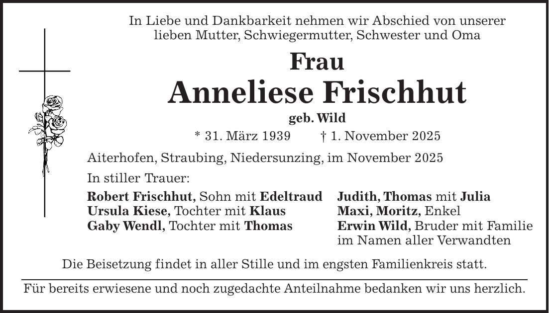  In Liebe und Dankbarkeit nehmen wir Abschied von unserer lieben Mutter, Schwiegermutter, Schwester und Oma Frau Anneliese Frischhut geb. Wild * 31. März 1939 + 1. November 2025 Aiterhofen, Straubing, Niedersunzing, im November 2025 In stiller Trauer: Robert Frischhut, Sohn mit Edeltraud Judith, Thomas mit Julia Ursula Kiese, Tochter mit Klaus Maxi, Moritz, Enkel Gaby Wendl, Tochter mit Thomas Erwin Wild, Bruder mit Familie im Namen aller Verwandten Die Beisetzung findet in aller Stille und im engsten Familienkreis statt. Für bereits erwiesene und noch zugedachte Anteilnahme bedanken wir uns herzlich.