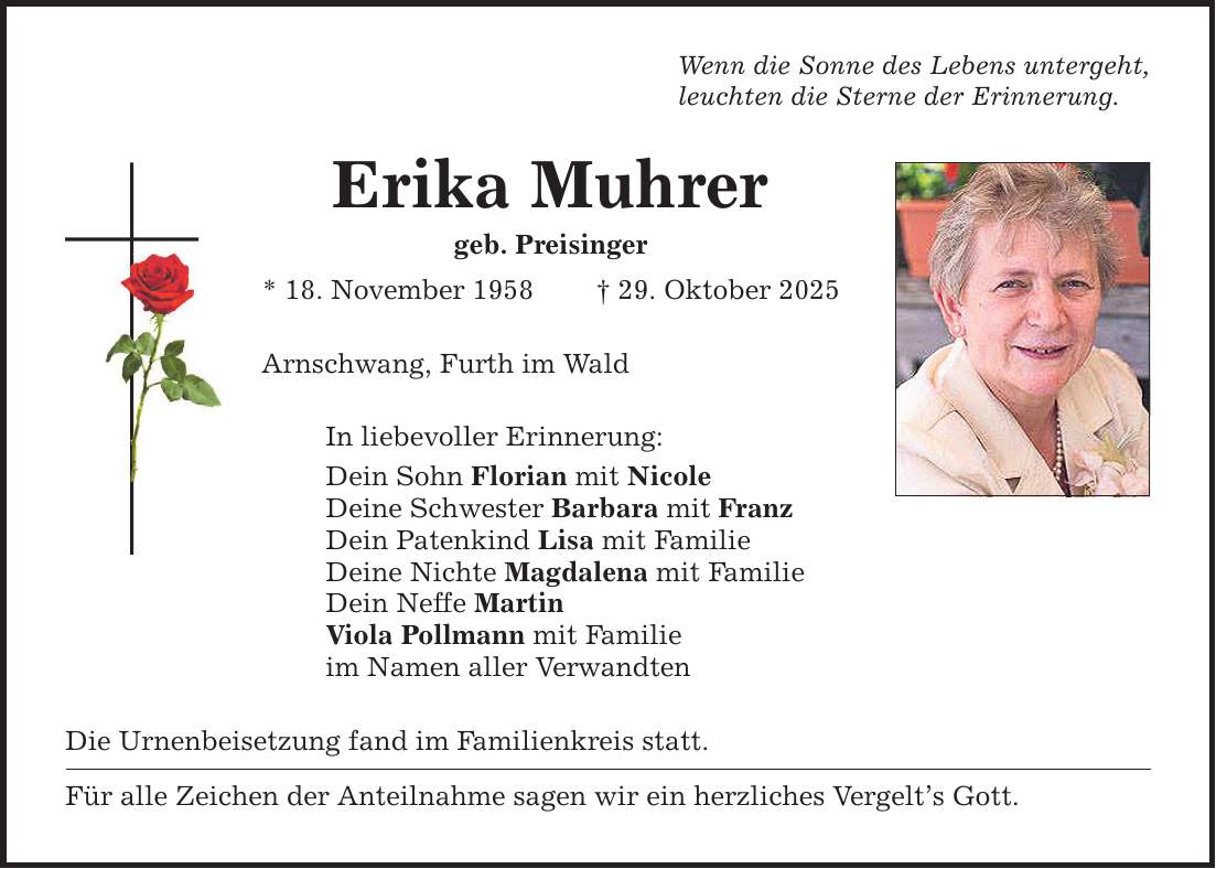 Wenn die Sonne des Lebens untergeht, leuchten die Sterne der Erinnerung. Erika Muhrer geb. Preisinger * 18. November 1958 _ 29. Oktober 2025 Arnschwang, Furth im Wald In liebevoller Erinnerung: Dein Sohn Florian mit Nicole Deine Schwester Barbara mit Franz Dein Patenkind Lisa mit Familie Deine Nichte Magdalena mit Familie Dein Neffe Martin Viola Pollmann mit Familie im Namen aller Verwandten Die Urnenbeisetzung fand im Familienkreis statt. Für alle Zeichen der Anteilnahme sagen wir ein herzliches Vergelt's Gott.