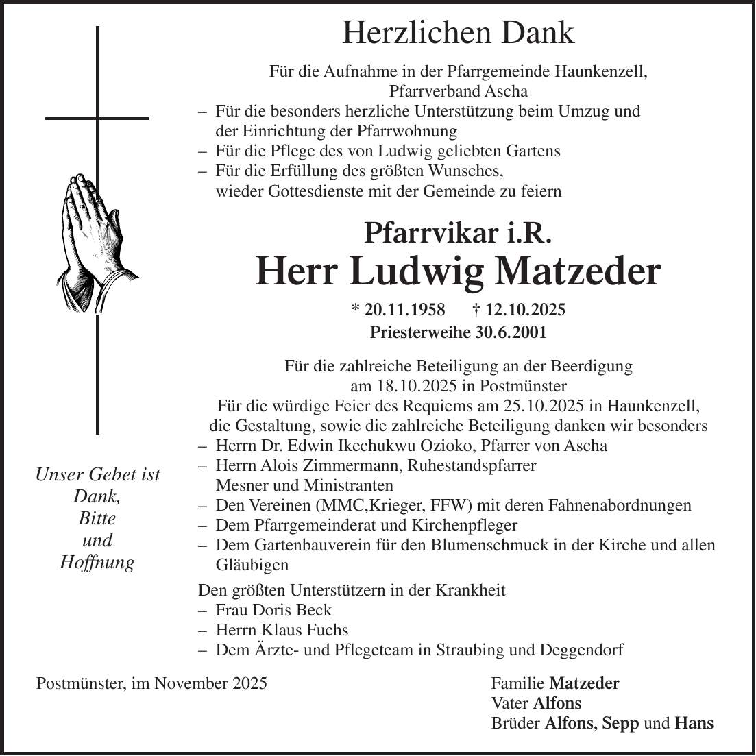 Herzlichen Dank Für die Aufnahme in der Pfarrgemeinde Haunkenzell, Pfarrverband Ascha - Für die besonders herzliche Unterstützung beim Umzug und der Einrichtung der Pfarrwohnung - Für die Pflege des von Ludwig geliebten Gartens - Für die Erfüllung des größten Wunsches, wieder Gottesdienste mit der Gemeinde zu feiern Pfarrvikar i.R. Herr Ludwig Matzeder * 20.11.1958 + 12.10.2025 Priesterweihe 30.6.2001 Für die zahlreiche Beteiligung an der Beerdigung am 18.10.2025 in Postmünster Für die würdige Feier des Requiems am 25.10.2025 in Haunkenzell, die Gestaltung, sowie die zahlreiche Beteiligung danken wir besonders - Herrn Dr. Edwin Ikechukwu Ozioko, Pfarrer von Ascha - Herrn Alois Zimmermann, Ruhestandspfarrer Mesner und Ministranten - Den Vereinen (MMC,Krieger, FFW) mit deren Fahnenabordnungen - Dem Pfarrgemeinderat und Kirchenpfleger - Dem Gartenbauverein für den Blumenschmuck in der Kirche und allen Gläubigen Den größten Unterstützern in der Krankheit - Frau Doris Beck - Herrn Klaus Fuchs - Dem Ärzte- und Pflegeteam in Straubing und Deggendorf Postmünster, im November 2025 Familie Matzeder Vater Alfons Brüder Alfons, Sepp und Hans Unser Gebet ist Dank, Bitte und Hoffnung
