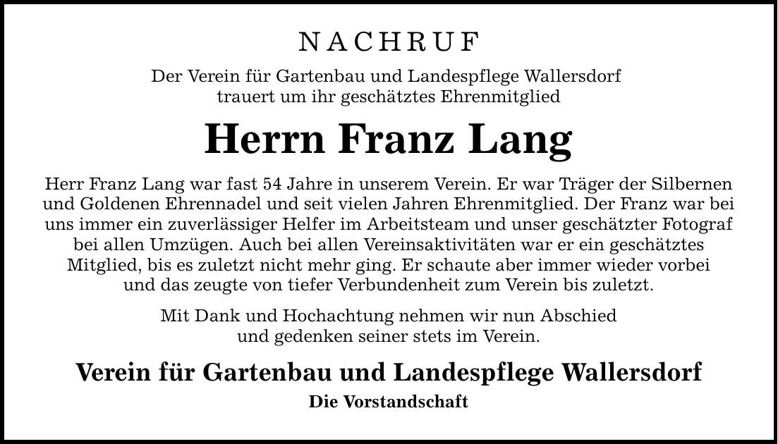 NACHRUF Der Verein für Gartenbau und Landespflege Wallersdorf trauert um ihr geschätztes Ehrenmitglied Herrn Franz Lang Herr Franz Lang war fast 54 Jahre in unserem Verein. Er war Träger der Silbernen und Goldenen Ehrennadel und seit vielen Jahren Ehrenmitglied. Der Franz war bei uns immer ein zuverlässiger Helfer im Arbeitsteam und unser geschätzter Fotograf bei allen Umzügen. Auch bei allen Vereinsaktivitäten war er ein geschätztes Mitglied, bis es zuletzt nicht mehr ging. Er schaute aber immer wieder vorbei und das zeugte von tiefer Verbundenheit zum Verein bis zuletzt. Mit Dank und Hochachtung nehmen wir nun Abschied und gedenken seiner stets im Verein. Verein für Gartenbau und Landespflege Wallersdorf Die Vorstandschaft