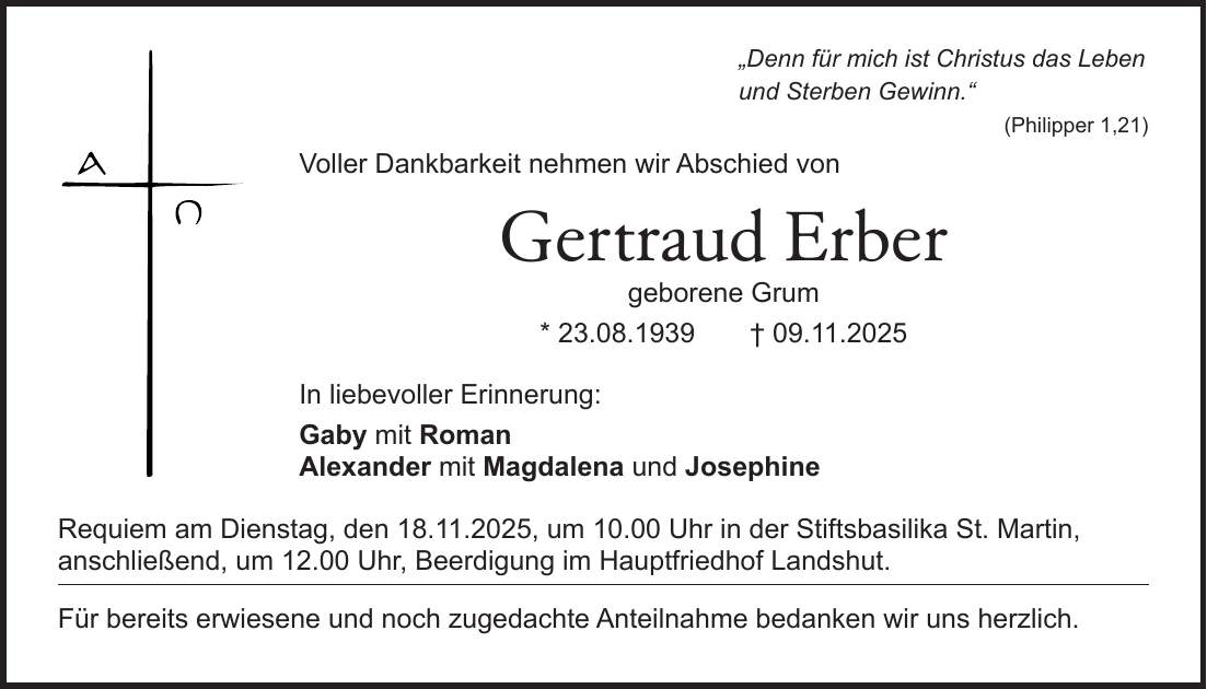 'Denn für mich ist Christus das Leben und Sterben Gewinn.' (Philipper 1,21) Voller Dankbarkeit nehmen wir Abschied von Gertraud Erber geborene Grum * 23.08.1939 + 09.11.2025 In liebevoller Erinnerung: Gaby mit Roman Alexander mit Magdalena und Josephine Requiem am Dienstag, den 18.11.2025, um 10.00 Uhr in der Stiftsbasilika St. Martin, anschließend, um 12.00 Uhr, Beerdigung im Hauptfriedhof Landshut. Für bereits erwiesene und noch zugedachte Anteilnahme bedanken wir uns herzlich.