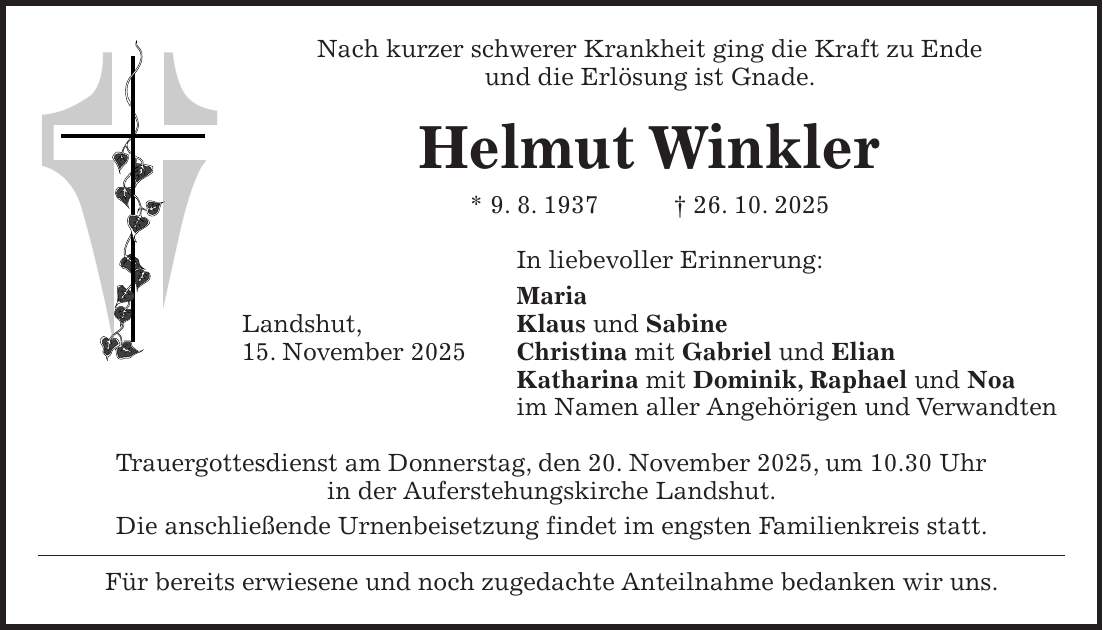 Nach kurzer schwerer Krankheit ging die Kraft zu Ende und die Erlösung ist Gnade. Helmut Winkler * 9. 8. 1937 + 26. 10. 2025 In liebevoller Erinnerung: Maria Landshut, Klaus und Sabine 15. November 2025 Christina mit Gabriel und Elian Katharina mit Dominik, Raphael und Noa im Namen aller Angehörigen und Verwandten Trauergottesdienst am Donnerstag, den 20. November 2025, um 10.30 Uhr in der Auferstehungskirche Landshut. Die anschließende Urnenbeisetzung findet im engsten Familienkreis statt. Für bereits erwiesene und noch zugedachte Anteilnahme bedanken wir uns.