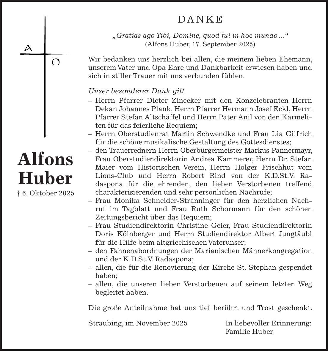 Danke 'Gratias ago Tibi, Domine, quod fui in hoc mundo ...' (Alfons Huber, 17. September 2025) Wir bedanken uns herzlich bei allen, die meinem lieben Ehemann, unserem Vater und Opa Ehre und Dankbarkeit erwiesen haben und sich in stiller Trauer mit uns verbunden fühlen. Unser besonderer Dank gilt - Herrn Pfarrer Dieter Zinecker mit den Konzelebranten Herrn Dekan Johannes Plank, Herrn Pfarrer Hermann Josef Eckl, Herrn Pfarrer Stefan Altschäffel und Herrn Pater Anil von den Karmeliten für das feierliche Requiem; - Herrn Oberstudienrat Martin Schwendke und Frau Lia Gilfrich für die schöne musikalische Gestaltung des Gottesdienstes; - den Trauerrednern Herrn Oberbürgermeister Markus Pannermayr, Frau Oberstudiendirektorin Andrea Kammerer, Herrn Dr. Stefan Maier vom Historischen Verein, Herrn Holger Frischhut vom Lions-Club und Herrn Robert Rind von der K.D.St.V. Radaspona für die ehrenden, den lieben Verstorbenen treffend charakterisierenden und sehr persönlichen Nachrufe; - Frau Monika Schneider-Stranninger für den herzlichen Nachruf im Tagblatt und Frau Ruth Schormann für den schönen Zeitungsbericht über das Requiem; - Frau Studiendirektorin Christine Geier, Frau Studiendirektorin Doris Kölnberger und Herrn Studiendirektor Albert Jungtäubl für die Hilfe beim altgriechischen Vaterunser; - den Fahnenabordnungen der Marianischen Männerkongregation und der K.D.St.V. Radaspona; - allen, die für die Renovierung der Kirche St. Stephan gespendet haben; - allen, die unseren lieben Verstorbenen auf seinem letzten Weg begleitet haben. Die große Anteilnahme hat uns tief berührt und Trost geschenkt. Straubing, im November 2025 In liebevoller Erinnerung: Familie HuberAlfons Huber + 6. Oktober 2025