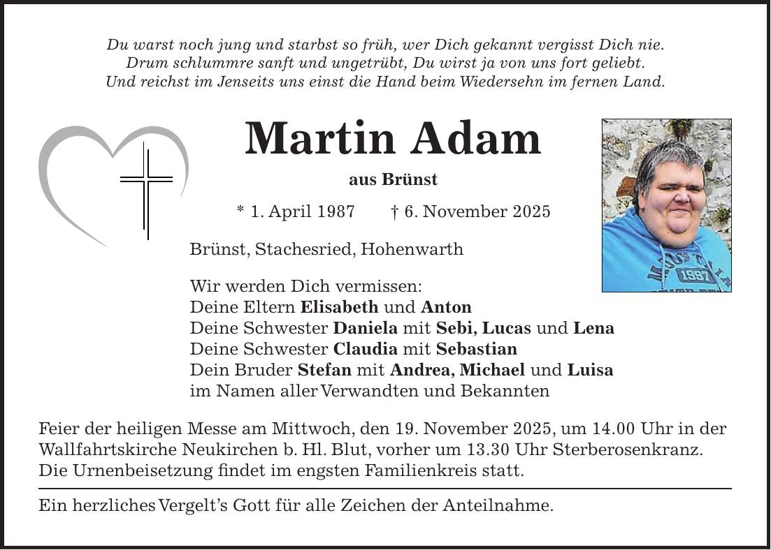 Du warst noch jung und starbst so früh, wer Dich gekannt vergisst Dich nie. Drum schlummre sanft und ungetrübt, Du wirst ja von uns fort geliebt. Und reichst im Jenseits uns einst die Hand beim Wiedersehn im fernen Land. Martin Adam aus Brünst * 1. April 1987 + 6. November 2025 Brünst, Stachesried, Hohenwarth Wir werden Dich vermissen: Deine Eltern Elisabeth und Anton Deine Schwester Daniela mit Sebi, Lucas und Lena Deine Schwester Claudia mit Sebastian Dein Bruder Stefan mit Andrea, Michael und Luisa im Namen aller Verwandten und Bekannten Feier der heiligen Messe am Mittwoch, den 19. November 2025, um 14.00 Uhr in der Wallfahrtskirche Neukirchen b. Hl. Blut, vorher um 13.30 Uhr Sterberosenkranz. Die Urnenbeisetzung findet im engsten Familienkreis statt. Ein herzliches Vergelt's Gott für alle Zeichen der Anteilnahme. 