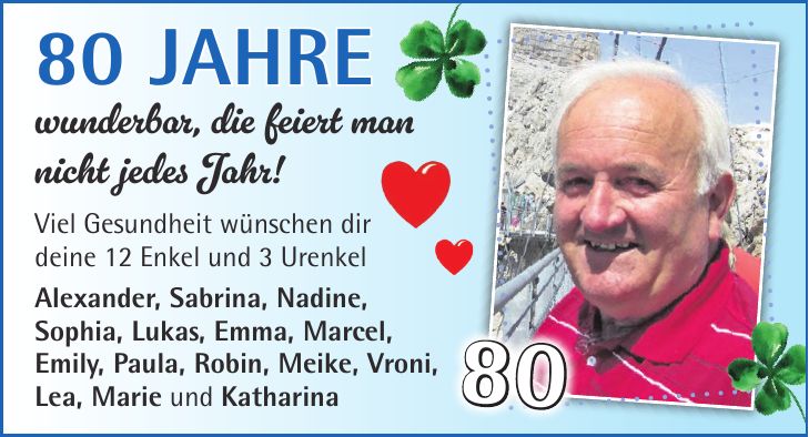 80 Jahre wunderbar, die feiert man nicht jedes Jahr! Viel Gesundheit wünschen dir deine 12 Enkel und 3 Urenkel Alexander, Sabrina, Nadine, Sophia, Lukas, Emma, Marcel, Emily, Paula, Robin, Meike, Vroni, Lea, Marie und Katharina80