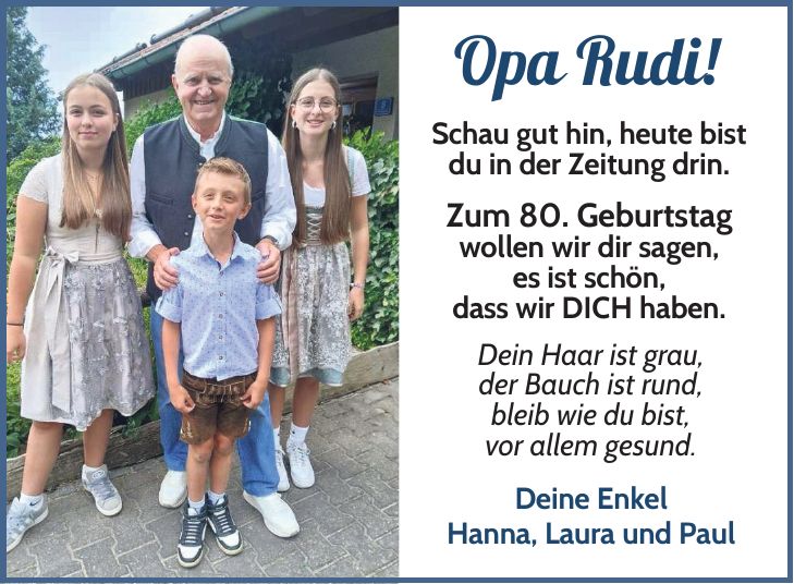 Opa Rudi! Schau gut hin, heute bist du in der Zeitung drin. Zum 80. Geburtstag wollen wir dir sagen, es ist schön, dass wir DICH haben. Dein Haar ist grau, der Bauch ist rund, bleib wie du bist, vor allem gesund. Deine Enkel Hanna, Laura und Paul