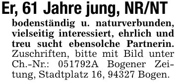 Er, 61 Jahre jung, NR/NTbodenständig u. naturverbunden, vielseitig interessiert, ehrlich und treu sucht ebensolche Partnerin. Zuschriften, bitte mit Bild unter Ch.-Nr.: ***A Bogener Zeitung, Stadtplatz 16, 94327 Bogen.