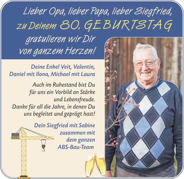 Lieber Opa, lieber Papa, lieber Siegfried, zu Deinem 80. GEBURTSTAG gratulieren wir Dir von ganzem Herzen! Deine Enkel Veit, Valentin, Daniel mit Ilona, Michael mit Laura Auch im Ruhestand bist Du für uns ein Vorbild an Stärke und Lebensfreude. Danke für all die Jahre, in denen Du uns begleitet und geprägt hast! Dein Siegfried mit Sabine zusammen mit dem ganzen ABS-Bau-Team