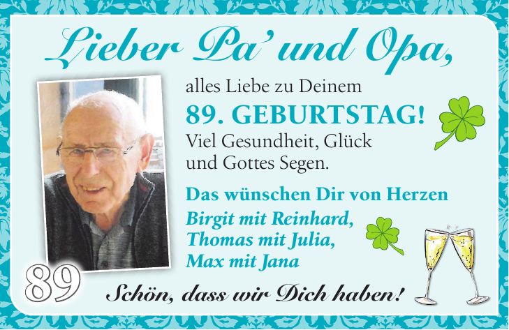  Lieber Pa' und Opa,alles Liebe zu Deinem 89. Geburtstag! Viel Gesundheit, Glück und Gottes Segen.89Das wünschen Dir von Herzen Birgit mit Reinhard, Thomas mit Julia, Max mit JanaSchön, dass wir Dich haben!