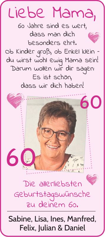 Liebe Mama, 60 Jahre sind es wert, dass man dich besonders ehrt. Ob Kinder groß, ob Enkel klein - du wirst wohl ewig Mama sein! Darum wollen wir dir sagen: Es ist schön, dass wir dich haben! 60 Die allerliebsten Geburtstagswünsche zu deinem 60. Sabine, Lisa, Ines, Manfred, Felix, Julian & Daniel 60