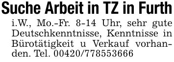Suche Arbeit in TZ in Furthi.W., Mo.-Fr. 8-14 Uhr, sehr gute Deutschkenntnisse, Kenntnisse in Bürotätigkeit u Verkauf vorhanden. Tel. ***