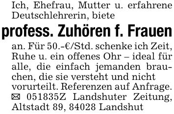 Ich, Ehefrau, Mutter u. erfahrene Deutschlehrerin, bieteprofess. Zuhören f. Frauenan. Für 50.-€/Std. schenke ich Zeit, Ruhe u. ein offenes Ohr - ideal für alle, die einfach jemanden brauchen, die sie versteht und nichtvorurteilt. Referenzen auf Anfrage._ ***Z Landshuter Zeitung, Altstadt 89, 84028 Landshut