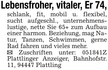 Lebensfroher, vitaler, Er 74,schlank, fit, mobil u. flexibel, sucht aufgeschl., unternehmenslustige, nette Sie 65+ zum Aufbau einer harmon. Beziehung, mag Natur, Tanzen, Schwimmen, gerne Rad fahren und vieles mehr._ Zuschriften unter: ***Z Plattlinger Anzeiger, Bahnhofstr. 11, 94447 Plattling