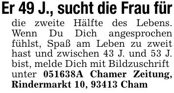 Er 49 J., sucht die Frau fürdie zweite Hälfte des Lebens. Wenn Du Dich angesprochen fühlst, Spaß am Leben zu zweit hast und zwischen 43 J. und 53 J. bist, melde Dich mit Bildzuschriftunter ***A Chamer Zeitung, Rindermarkt 10, 93413 Cham