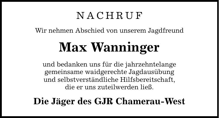 Nachruf Wir nehmen Abschied von unserem Jagdfreund Max Wanninger und bedanken uns für die jahrzehntelange gemeinsame waidgerechte Jagdausübung und selbstverständliche Hilfsbereitschaft, die er uns zuteilwerden ließ. Die Jäger des GJR Chamerau-West