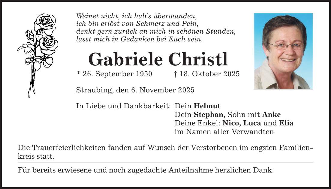 Weinet nicht, ich hab's überwunden, ich bin erlöst von Schmerz und Pein, denkt gern zurück an mich in schönen Stunden, lasst mich in Gedanken bei Euch sein. Gabriele Christl * 26. September 1950 _ 18. Oktober 2025 Straubing, den 6. November 2025 In Liebe und Dankbarkeit: Die Trauerfeierlichkeiten fanden auf Wunsch der Verstorbenen im engsten Familien­kreis statt. Für bereits erwiesene und noch zugedachte Anteilnahme herzlichen Dank. Dein Helmut Dein Stephan, Sohn mit Anke Deine Enkel: Nico, Luca und Elia im Namen aller Verwandten