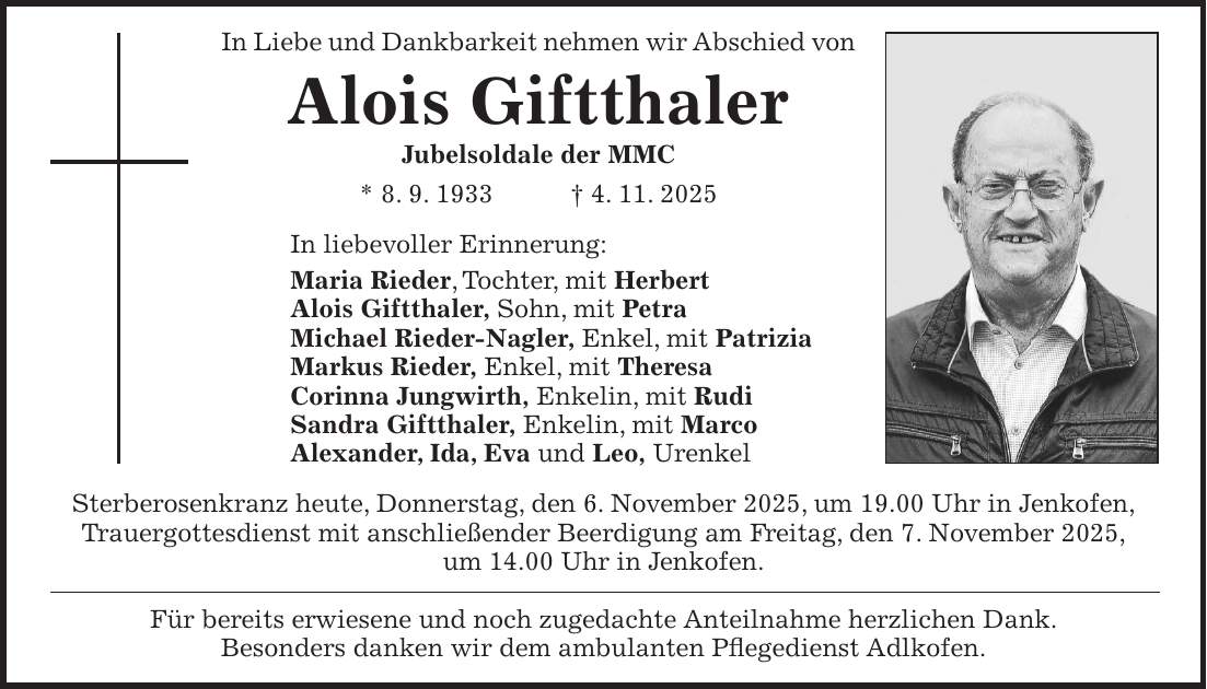 In Liebe und Dankbarkeit nehmen wir Abschied von Alois Giftthaler Jubelsoldale der MMC * 8. 9. 1933 + 4. 11. 2025 In liebevoller Erinnerung: Maria Rieder, Tochter, mit Herbert Alois Giftthaler, Sohn, mit Petra Michael Rieder-Nagler, Enkel, mit Patrizia Markus Rieder, Enkel, mit Theresa Corinna Jungwirth, Enkelin, mit Rudi Sandra Giftthaler, Enkelin, mit Marco Alexander, Ida, Eva und Leo, Urenkel Sterberosenkranz heute, Donnerstag, den 6. November 2025, um 19.00 Uhr in Jenkofen, Trauergottesdienst mit anschließender Beerdigung am Freitag, den 7. November 2025, um 14.00 Uhr in Jenkofen. Für bereits erwiesene und noch zugedachte Anteilnahme herzlichen Dank. Besonders danken wir dem ambulanten Pflegedienst Adlkofen.