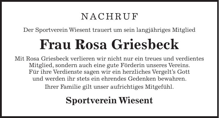 NACHRUF Der Sportverein Wiesent trauert um sein langjähriges Mitglied Frau Rosa Griesbeck Mit Rosa Griesbeck verlieren wir nicht nur ein treues und verdientes Mitglied, sondern auch eine gute Förderin unseres Vereins. Für ihre Verdienste sagen wir ein herzliches Vergelt's Gott und werden ihr stets ein ehrendes Gedenken bewahren. Ihrer Familie gilt unser aufrichtiges Mitgefühl. Sportverein Wiesent 