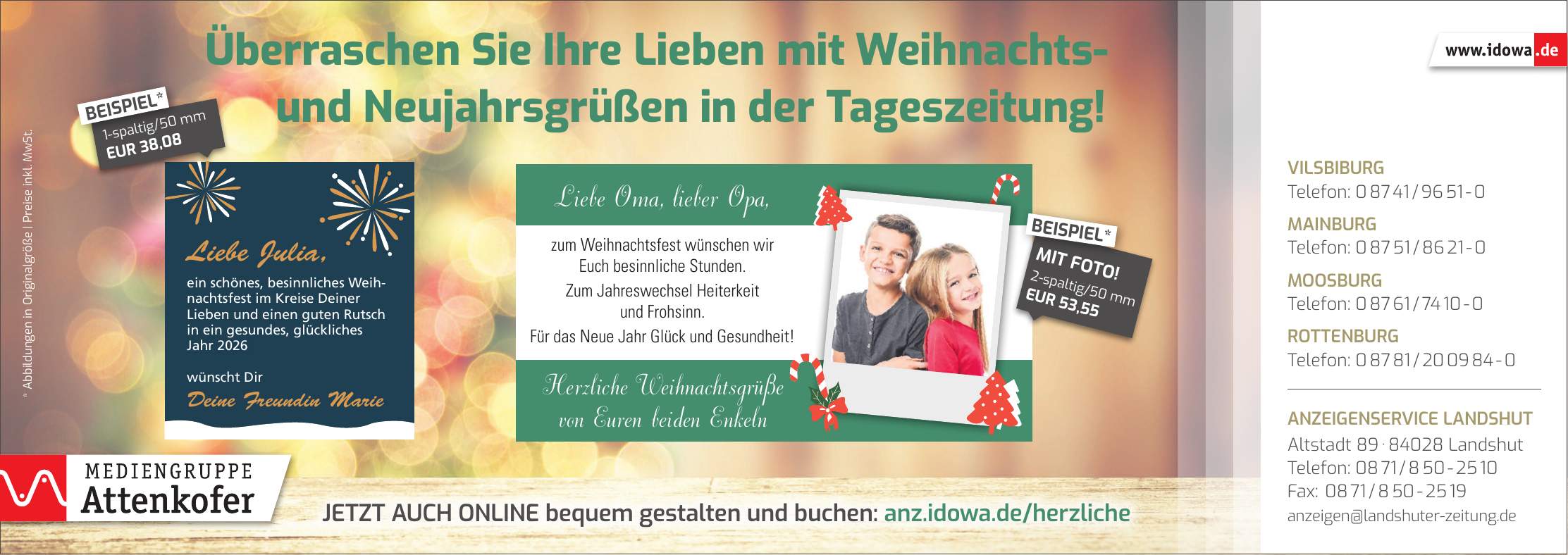 * Abbildungen in Originalgröße | Preise inkl. MwSt. Vilsbiburg Telefon: *** Mainburg Telefon: *** Moosburg Telefon: *** Rottenburg Telefon: *** Anzeigenservice Landshut Altstadt *** Landshut Telefon: *** Fax: *** anzeigen@landshuter-zeitung.deJetzt auch online bequem gestalten und buchen: anz.idowa.de/herzlicheÜberraschen Sie Ihre Lieben mit Weihnachts- und Neujahrsgrüßen in der Tageszeitung!1-spaltig/50 mm EUR 38,08BEISPIEL*Liebe Oma, lieber Opa, zum Weihnachtsfest wünschen wir Euch besinnliche Stunden. Zum Jahreswechsel Heiterkeit und Frohsinn. Für das Neue Jahr Glück und Gesundheit! Herzliche Weihnachtsgrüße von Euren beiden Enkeln2-spaltig/50 mm EUR 53,55MIT FOTO!BEISPIEL*2026