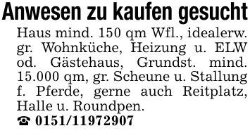 Anwesen zu kaufen gesuchtHaus mind. 150 qm Wfl., idealerw. gr. Wohnküche, Heizung u. ELW od. Gästehaus, Grundst. mind. 15.000 qm, gr. Scheune u. Stallung f. Pferde, gerne auch Reitplatz, Halle u. Roundpen._ ***
