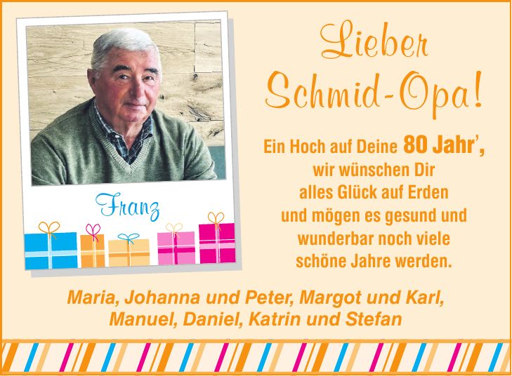 Franz Maria, Johanna und Peter, Margot und Karl, Manuel, Daniel, Katrin und Stefan Lieber Schmid-Opa! Ein Hoch auf Deine 80 Jahr', wir wünschen Dir alles Glück auf Erden und mögen es gesund und wunderbar noch viele schöne Jahre werden.
