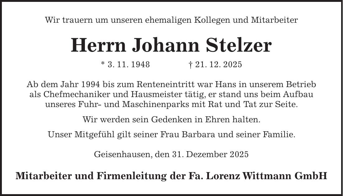 Wir trauern um unseren ehemaligen Kollegen und Mitarbeiter Herrn Johann Stelzer * 3. 11. 1948 + 21. 12. 2025 Ab dem Jahr 1994 bis zum Renteneintritt war Hans in unserem Betrieb als Chefmechaniker und Hausmeister tätig, er stand uns beim Aufbau unseres Fuhr- und Maschinenparks mit Rat und Tat zur Seite. Wir werden sein Gedenken in Ehren halten. Unser Mitgefühl gilt seiner Frau Barbara und seiner Familie. Geisenhausen, den 31. Dezember 2025 Mitarbeiter und Firmenleitung der Fa. Lorenz Wittmann GmbH
