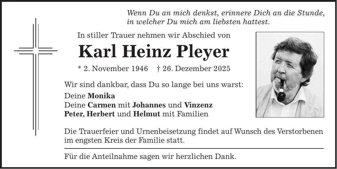 Wenn Du an mich denkst, erinnere Dich an die Stunde, in welcher Du mich am liebsten hattest. In stiller Trauer nehmen wir Abschied von Karl Heinz Pleyer * 2. November 1946 + 26. Dezember 2025 Wir sind dankbar, dass Du so lange bei uns warst: Deine Monika Deine Carmen mit Johannes und Vinzenz Peter, Herbert und Helmut mit Familien Die Trauerfeier und Urnenbeisetzung findet auf Wunsch des Verstorbenen im engsten Kreis der Familie statt. Für die Anteilnahme sagen wir herzlichen Dank.