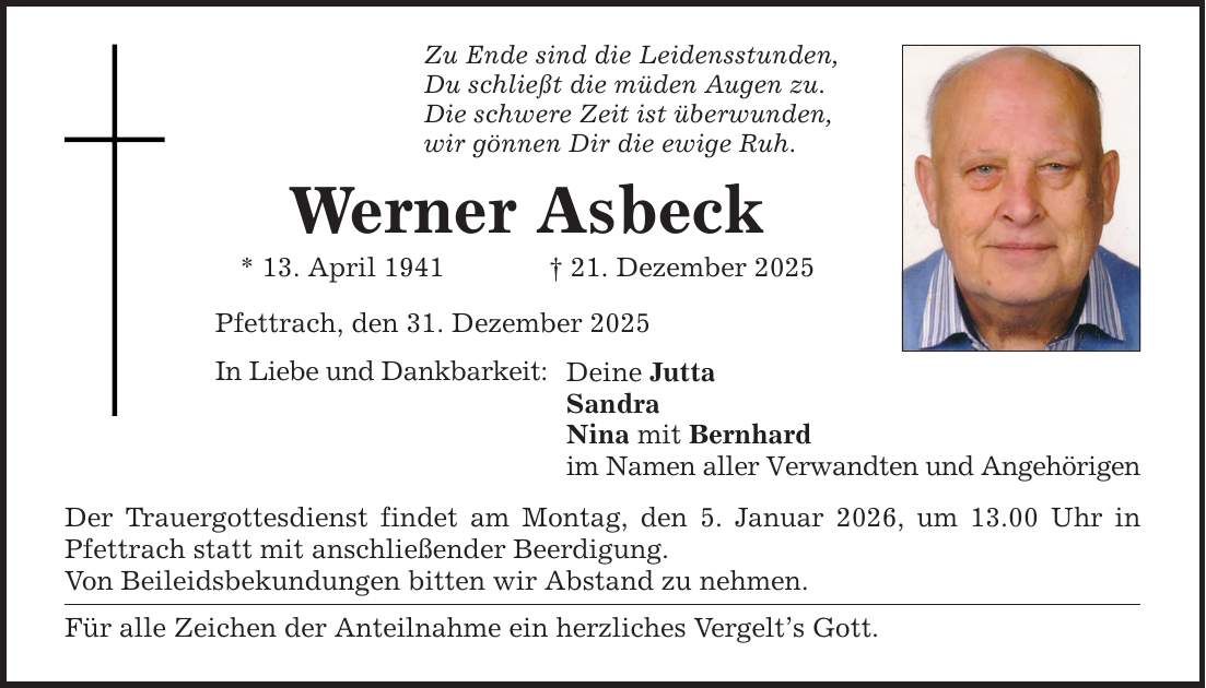 Zu Ende sind die Leidensstunden, Du schließt die müden Augen zu. Die schwere Zeit ist überwunden, wir gönnen Dir die ewige Ruh. Werner Asbeck * 13. April 1941 _ 21. Dezember 2025 Pfettrach, den 31. Dezember 2025 In Liebe und Dankbarkeit: Deine Jutta Sandra Nina mit Bernhard im Namen aller Verwandten und Angehörigen Der Trauergottesdienst findet am Montag, den 5. Januar 2026, um 13.00 Uhr in Pfettrach statt mit anschließender Beerdigung. Von Beileidsbekundungen bitten wir Abstand zu nehmen. Für alle Zeichen der Anteilnahme ein herzliches Vergelt's Gott.