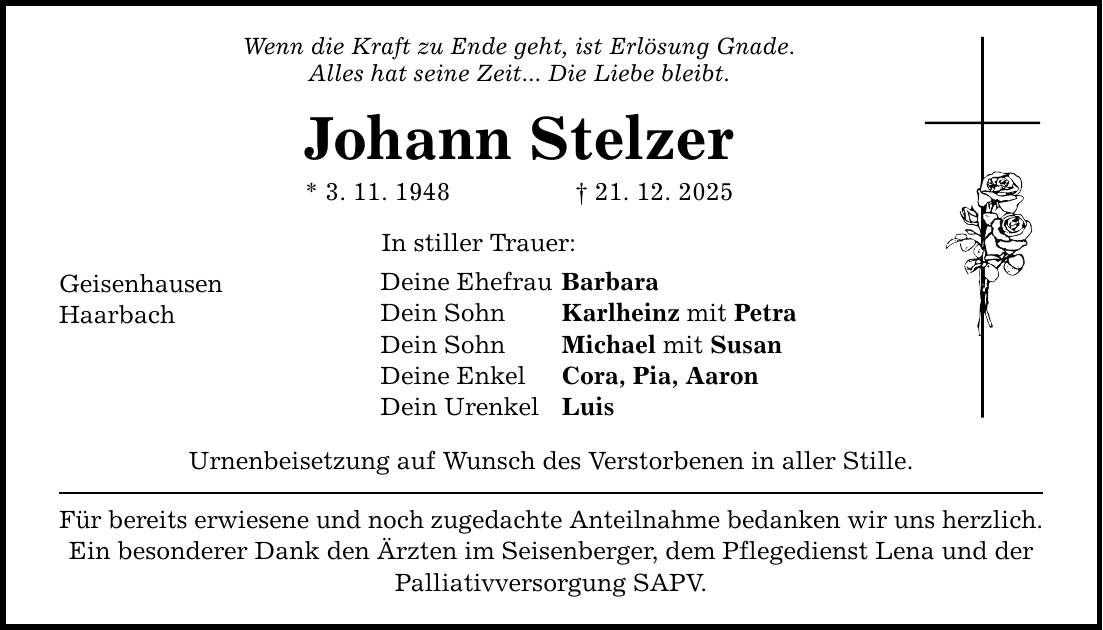 Wenn die Kraft zu Ende geht, ist Erlösung Gnade. Alles hat seine Zeit... Die Liebe bleibt. Johann Stelzer * 3. 11. 1948 _ 21. 12. 2025 Geisenhausen Haarbach In stiller Trauer: Deine Ehefrau Barbara Dein Sohn Karlheinz mit Petra Dein Sohn Michael mit Susan Deine Enkel Cora, Pia, Aaron Dein Urenkel Luis Urnenbeisetzung auf Wunsch des Verstorbenen in aller Stille. Für bereits erwiesene und noch zugedachte Anteilnahme bedanken wir uns herzlich. Ein besonderer Dank den Ärzten im Seisenberger, dem Pflegedienst Lena und der Palliativversorgung SAPV.