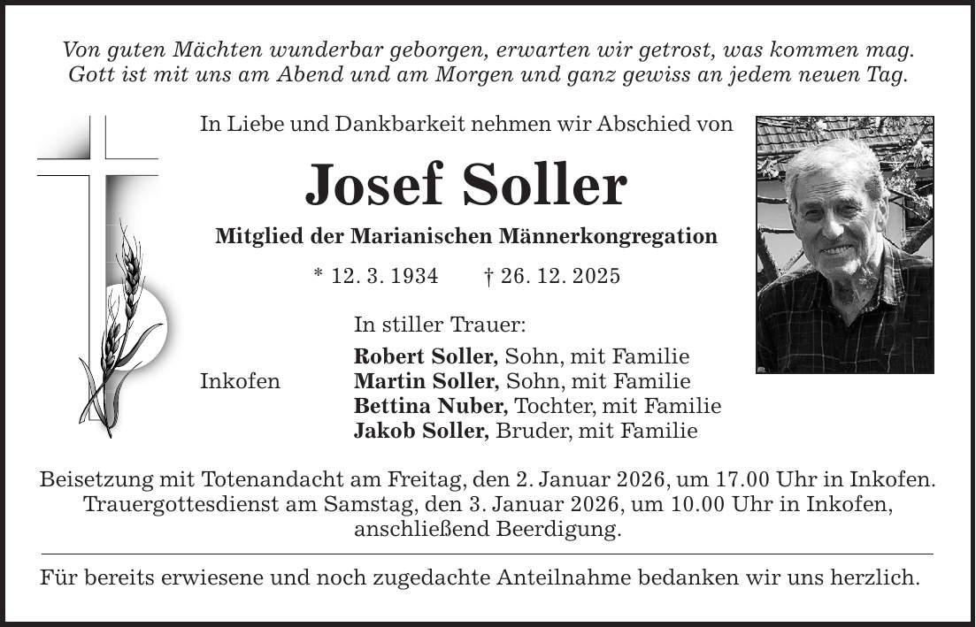 Von guten Mächten wunderbar geborgen, erwarten wir getrost, was kommen mag. Gott ist mit uns am Abend und am Morgen und ganz gewiss an jedem neuen Tag. In Liebe und Dankbarkeit nehmen wir Abschied von Josef Soller Mitglied der Marianischen Männerkongregation * 12. 3. 1934 + 26. 12. 2025 In stiller Trauer: Robert Soller, Sohn, mit Familie Inkofen Martin Soller, Sohn, mit Familie Bettina Nuber, Tochter, mit Familie Jakob Soller, Bruder, mit Familie Beisetzung mit Totenandacht am Freitag, den 2. Januar 2026, um 17.00 Uhr in Inkofen. Trauergottesdienst am Samstag, den 3. Januar 2026, um 10.00 Uhr in Inkofen, anschließend Beerdigung. Für bereits erwiesene und noch zugedachte Anteilnahme bedanken wir uns herzlich.