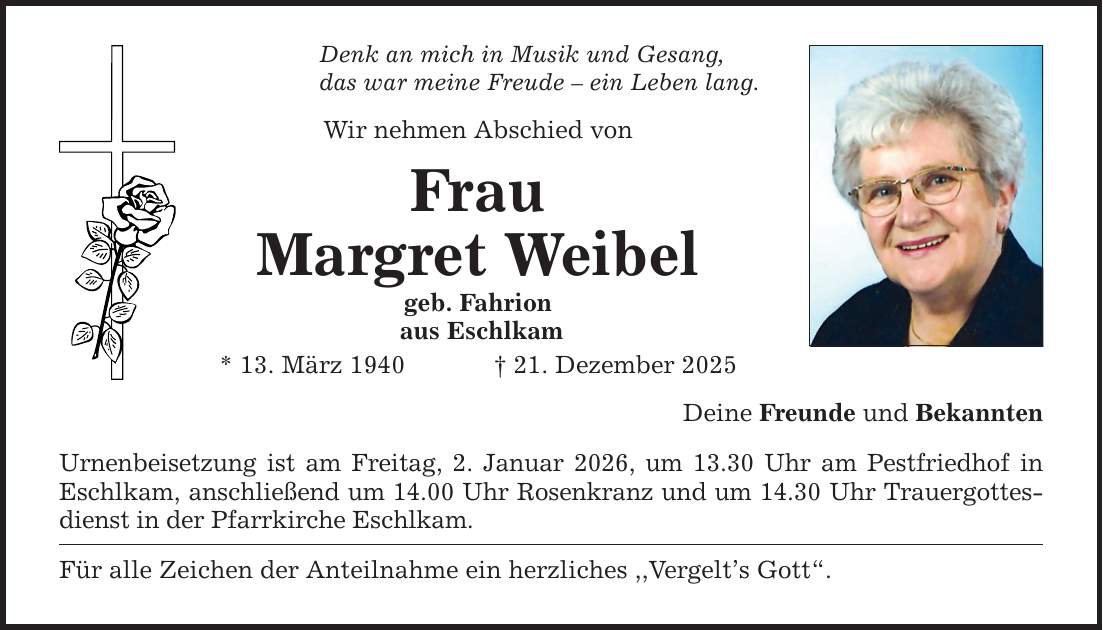 Denk an mich in Musik und Gesang,das war meine Freude - ein Leben lang.Wir nehmen Abschied vonFrauMargret Weibelgeb. Fahrion aus Eschlkam* 13. März 1940 _ 21. Dezember 2025Urnenbeisetzung ist am Freitag, 2. Januar 2026, um 13.30 Uhr am Pestfriedhof in Eschlkam, anschließend um 14.00 Uhr Rosenkranz und um 14.30 Uhr Trauergottesdienst in der Pfarrkirche Eschlkam. Für alle Zeichen der Anteilnahme ein herzliches ,,Vergelt's Gott